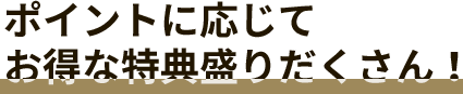 ポイントに応じてお得な特典盛りだくさん！